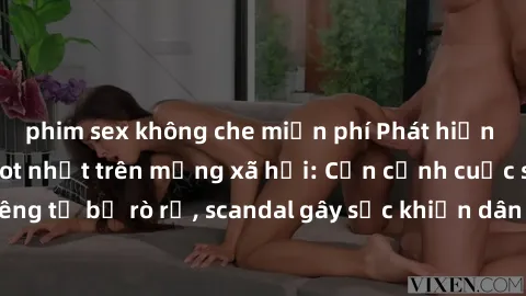 phim sex không che miễn phí Phát hiện clip sex quay lén hot nhất trên mạng xã hội: Cận cảnh cuộc sống riêng tư bị rò rỉ, scandal gây sốc khiến dân mạng không khỏi bàng hoàng
