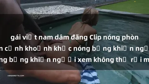gái việt nam dâm đãng Clip nóng phòng tắm gây sốt: Cận cảnh khoảnh khắc nóng bỏng khiến người xem không thể rời mắt