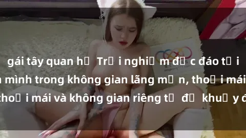 gái tây quan hệ Trải nghiệm độc đáo tại sex nhà nghỉ: ẩn mình trong không gian lãng mạn, thoải mái và không gian riêng tư để khuấy động tình ái.