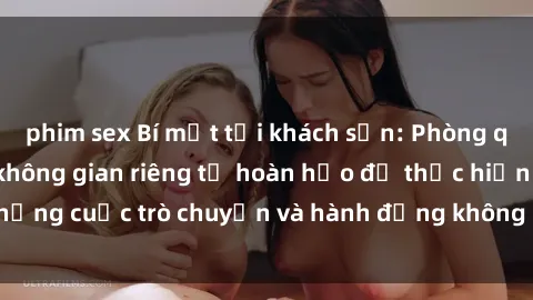 phim sex Bí mật tại khách sạn: Phòng quay lén khép kín, không gian riêng tư hoàn hảo để thực hiện những cuộc trò chuyện và hành động không bị người khác phát hiện.