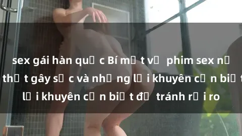 sex gái hàn quốc Bí mật về phim sex nơi công cộng: Sự thật gây sốc và những lời khuyên cần biết để tránh rủi ro