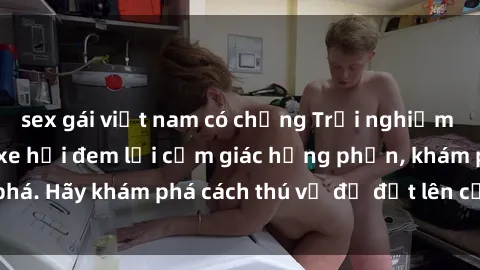 sex gái việt nam có chồng Trải nghiệm mới lạ: Sex trong xe hơi đem lại cảm giác hưng phấn, khám phá. Hãy khám phá cách thú vị để đốt lên cảm xúc trong cuộc tình!