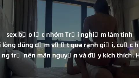 sex bạo lực nhóm Trải nghiệm làm tình ngoài đường: Khi lòng dũng cảm vượt qua ranh giới, cuộc hẹn nơi công cộng trở nên mãn nguyện và đầy kích thích. Hành vi nguy hiểm, nhưng cũng tạo nên cảm giác mới
