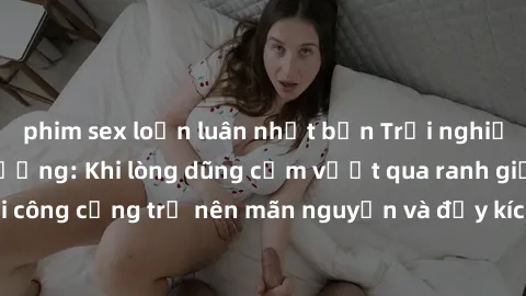phim sex loạn luân nhật bản Trải nghiệm làm tình ngoài đường: Khi lòng dũng cảm vượt qua ranh giới, cuộc hẹn nơi công cộng trở nên mãn nguyện và đầy kích thích. Hành vi nguy hiểm, nhưng cũng tạo nên c