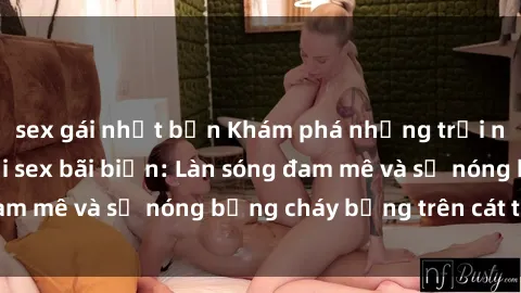 sex gái nhật bản Khám phá những trải nghiệm độc đáo tại sex bãi biển: Làn sóng đam mê và sự nóng bỏng cháy bỏng trên cát trắng