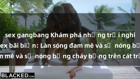 sex gangbang Khám phá những trải nghiệm độc đáo tại sex bãi biển: Làn sóng đam mê và sự nóng bỏng cháy bỏng trên cát trắng