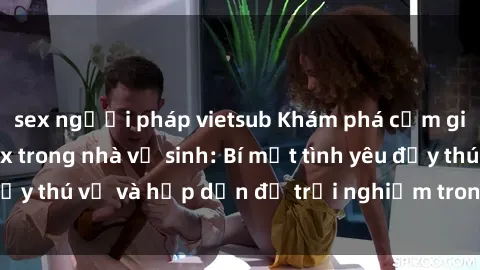 sex người pháp vietsub Khám phá cảm giác mới mẻ với sex trong nhà vệ sinh: Bí mật tình yêu đầy thú vị và hấp dẫn để trải nghiệm trong đêm hôm nay!