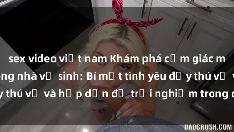 sex video việt nam Khám phá cảm giác mới mẻ với sex trong nhà vệ sinh: Bí mật tình yêu đầy thú vị và hấp dẫn để trải nghiệm trong đêm hôm nay!
