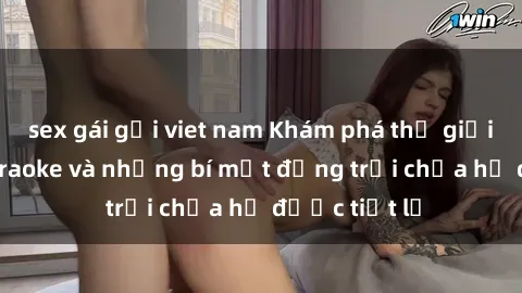 sex gái gọi viet nam Khám phá thế giới sex quán karaoke và những bí mật động trời chưa hề được tiết lộ
