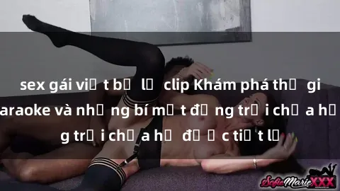 sex gái việt bị lộ clip Khám phá thế giới sex quán karaoke và những bí mật động trời chưa hề được tiết lộ
