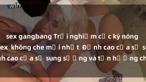 sex gangbang Trải nghiệm cực kỳ nóng bỏng trong phim sex  không che mới nhất  Đỉnh cao của sự sung sướng và tận hưởng chân thật