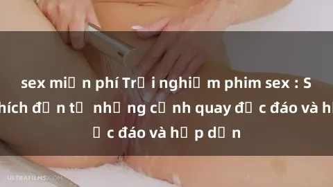 sex miễn phí Trải nghiệm phim sex : Sự kích thích đến từ những cảnh quay độc đáo và hấp dẫn