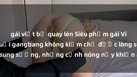 gái việt bị quay lén Siêu phẩm gái Việt tham gia trong buổi gangbang không kiềm chế được lòng sung sướng, những cảnh nóng nảy khiến ai cũng phải mãn nhãn
