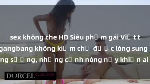 sex không che HD Siêu phẩm gái Việt tham gia trong buổi gangbang không kiềm chế được lòng sung sướng, những cảnh nóng nảy khiến ai cũng phải mãn nhãn