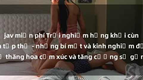 jav miễn phí Trải nghiệm hứng khởi cùng với việc làm tình tập thể - những bí mật và kinh nghiệm để thăng hoa cảm xúc và tăng cường sự gắn kết trong mối quan hệ