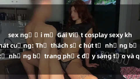 sex người mỹ Gái Việt cosplay sexy khiến fan hâm mộ phát cuồng: Thử thách sức hút từ những bộ trang phục đầy sáng tạo và quyến rũ!
