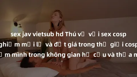 sex jav vietsub hd Thú vị với sex cosplay anime: Trải nghiệm mới lạ và đắt giá trong thế giới cosplay! Đắm mình trong không gian hư cấu và thỏa mãn niềm đam mê của bạn!
