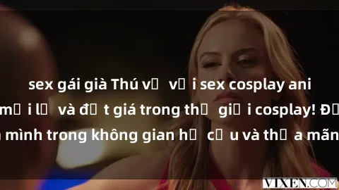 sex gái già Thú vị với sex cosplay anime: Trải nghiệm mới lạ và đắt giá trong thế giới cosplay! Đắm mình trong không gian hư cấu và thỏa mãn niềm đam mê của bạn!