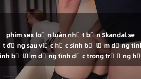 phim sex loạn luân nhật bản Skandal sex giáo viên: Sự thật đằng sau việc học sinh bị lạm dụng tình dục trong trường học