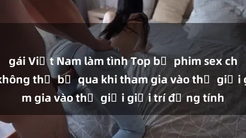gái Việt Nam làm tình Top bộ phim sex châu âu nổi tiếng không thể bỏ qua khi tham gia vào thế giới giải trí đồng tính