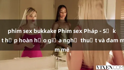 phim sex bukkake Phim sex Pháp - Sự kết hợp hoàn hảo giữa nghệ thuật và đam mê