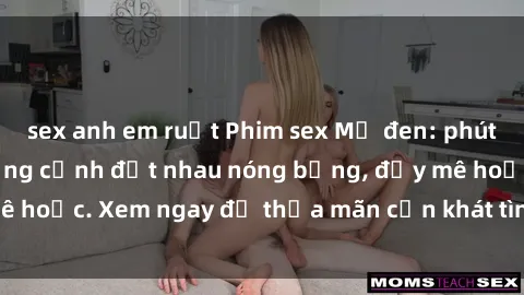 sex anh em ruột Phim sex Mỹ đen: phút mãnh liệt với những cảnh địt nhau nóng bỏng, đầy mê hoặc. Xem ngay để thỏa mãn cơn khát tình dục của bạn!