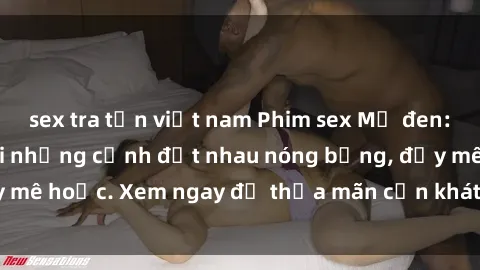 sex tra tấn việt nam Phim sex Mỹ đen: phút mãnh liệt với những cảnh địt nhau nóng bỏng, đầy mê hoặc. Xem ngay để thỏa mãn cơn khát tình dục của bạn!