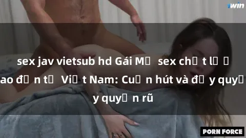 sex jav vietsub hd Gái Mỹ sex chất lượng cao đến từ Việt Nam: Cuốn hút và đầy quyến rũ