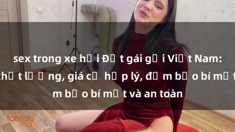 sex trong xe hơi Đặt gái gọi Việt Nam: Dịch vụ chất lượng, giá cả hợp lý, đảm bảo bí mật và an toàn