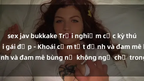 sex jav bukkake Trải nghiệm cực kỳ thú vị khi làm tình với gái đẹp - Khoái cảm tột đỉnh và đam mê bùng nổ không ngờ chỉ trong một đêm!