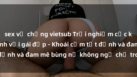 sex vợ chồng vietsub Trải nghiệm cực kỳ thú vị khi làm tình với gái đẹp - Khoái cảm tột đỉnh và đam mê bùng nổ không ngờ chỉ trong một đêm!