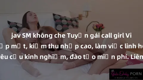jav SM không che Tuyển gái call girl Việt Nam gợi cảm, đẹp mắt, kiếm thu nhập cao, làm việc linh hoạt, không yêu cầu kinh nghiệm, đào tạo miễn phí. Liên hệ ngay để biết thêm chi tiết!