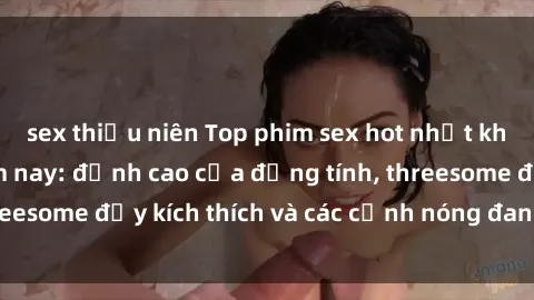sex thiếu niên Top phim sex hot nhất không thể bỏ lỡ năm nay: đỉnh cao của đồng tính, threesome đầy kích thích và các cảnh nóng đang gây sốt!