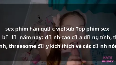 sex phim hàn quốc vietsub Top phim sex hot nhất không thể bỏ lỡ năm nay: đỉnh cao của đồng tính, threesome đầy kích thích và các cảnh nóng đang gây sốt!