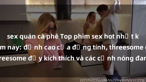 sex quán cà phê Top phim sex hot nhất không thể bỏ lỡ năm nay: đỉnh cao của đồng tính, threesome đầy kích thích và các cảnh nóng đang gây sốt!