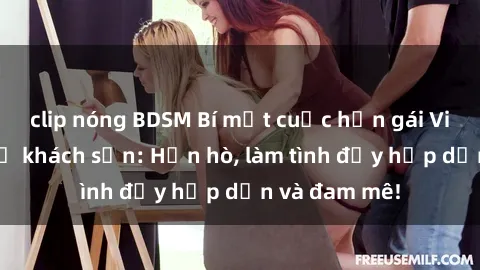 clip nóng BDSM Bí mật cuộc hẹn gái Việt lần đầu ở khách sạn: Hẹn hò, làm tình đầy hấp dẫn và đam mê!