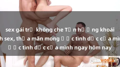 sex gái trẻ không che Tận hưởng khoái cảm với gái xinh sex, thỏa mãn mong ước tình dục của mình ngay hôm nay