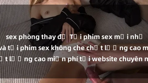 sex phòng thay đồ Tải phim sex mới nhất hot nhất - Xem và tải phim sex không che chất lượng cao miễn phí tại website chuyên nghiệp.