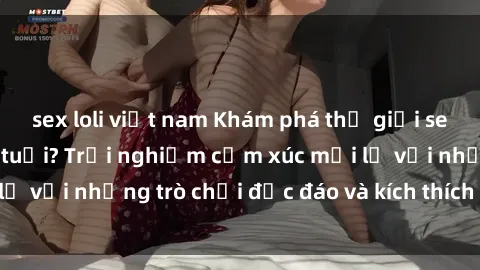 sex loli việt nam Khám phá thế giới sex trực tuyến: Hơn tuổi? Trải nghiệm cảm xúc mới lạ với những trò chơi độc đáo và kích thích người lớn