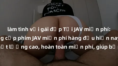 làm tình với gái đẹp Tải JAV miễn phí: Các trang web cung cấp phim JAV miễn phí hàng đầu hiện nay. Các tác phẩm chất lượng cao, hoàn toàn miễn phí, giúp bạn thỏa mãn niềm đam mê mà không tốn kém.