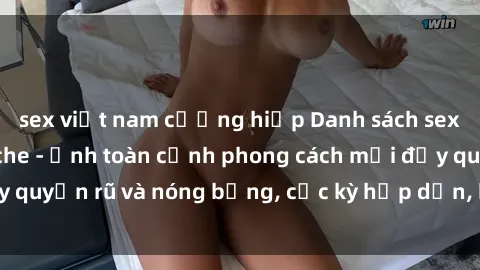 sex việt nam cưỡng hiếp Danh sách sex Việt Nam không che - Ảnh toàn cảnh phong cách mới đầy quyến rũ và nóng bỏng, cực kỳ hấp dẫn, không thể bỏ qua!