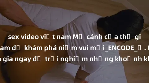 sex video việt nam Mở cánh cửa thế giới sex MILF Việt Nam để khám phá niềm vui mới_ENCODE_. Hãy tham gia ngay để trải nghiệm những khoảnh khắc đầy kích thích và đam mê.