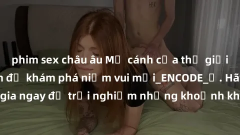 phim sex châu âu Mở cánh cửa thế giới sex MILF Việt Nam để khám phá niềm vui mới_ENCODE_. Hãy tham gia ngay để trải nghiệm những khoảnh khắc đầy kích thích và đam mê.