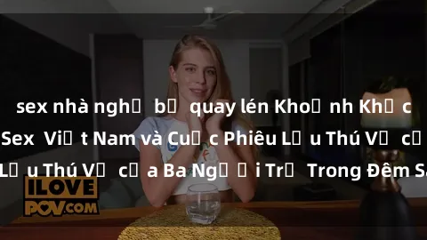 sex nhà nghỉ bị quay lén Khoảnh Khắc Đầy Kịch Tính: Sex  Việt Nam và Cuộc Phiêu Lưu Thú Vị của Ba Người Trẻ Trong Đêm Say Đắm
