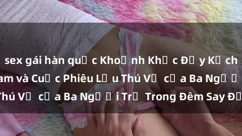 sex gái hàn quốc Khoảnh Khắc Đầy Kịch Tính: Sex  Việt Nam và Cuộc Phiêu Lưu Thú Vị của Ba Người Trẻ Trong Đêm Say Đắm