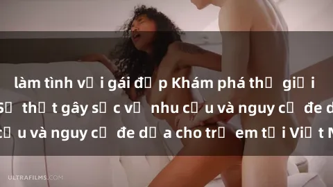 làm tình với gái đẹp Khám phá thế giới sex loli Việt Nam: Sự thật gây sốc về nhu cầu và nguy cơ đe dọa cho trẻ em tại Việt Nam