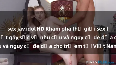 sex jav idol HD Khám phá thế giới sex loli Việt Nam: Sự thật gây sốc về nhu cầu và nguy cơ đe dọa cho trẻ em tại Việt Nam