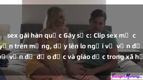 sex gái hàn quốc Gây sốc: Clip sex mẹ con Việt Nam lan truyền trên mạng, dấy lên lo ngại về vấn đề đạo đức và giáo dục trong xã hội hiện nay.