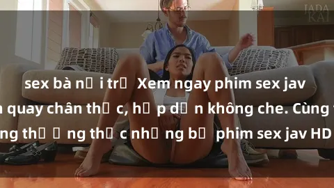sex bà nội trợ Xem ngay phim sex jav HD với những cảnh quay chân thực, hấp dẫn không che. Cùng thưởng thức những bộ phim sex jav HD hot nhất hiện nay!