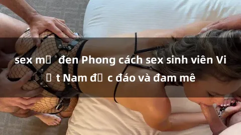 sex mỹ đen Phong cách sex sinh viên Việt Nam độc đáo và đam mê